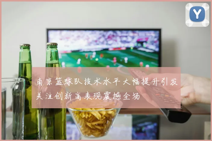 南京篮球队技术水平大幅提升引发关注创新高表现震撼全场