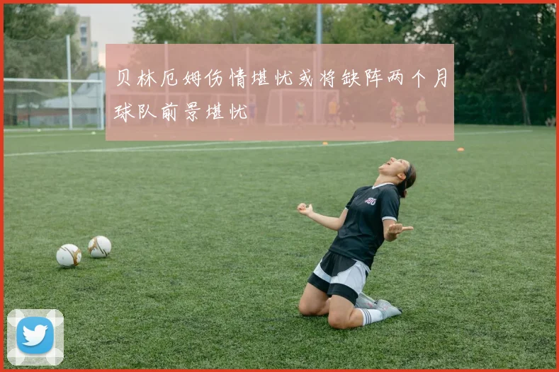 贝林厄姆伤情堪忧或将缺阵两个月球队前景堪忧