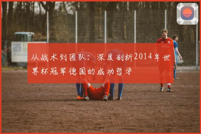 从战术到团队：深度剖析2014年世界杯冠军德国的成功哲学